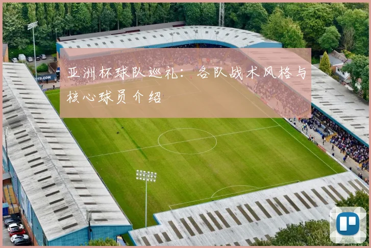 亚洲杯球队巡礼：各队战术风格与核心球员介绍