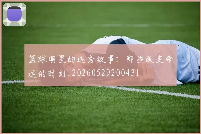 篮球明星的选秀故事：那些改变命运的时刻_20260529200431